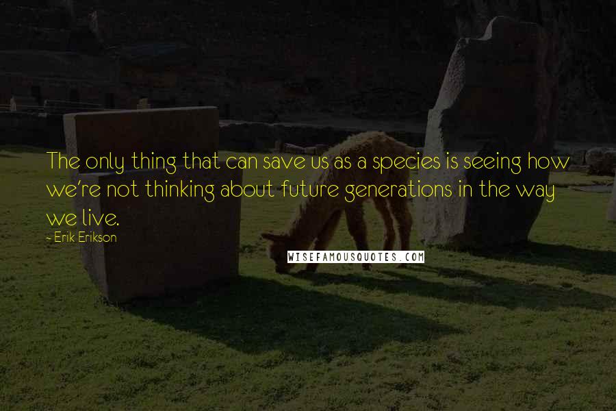 Erik Erikson Quotes: The only thing that can save us as a species is seeing how we're not thinking about future generations in the way we live.