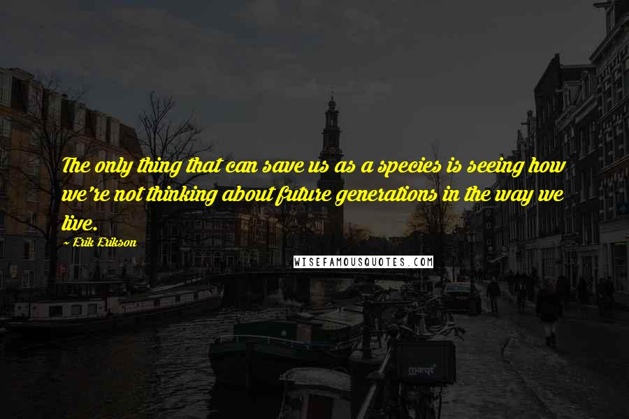 Erik Erikson Quotes: The only thing that can save us as a species is seeing how we're not thinking about future generations in the way we live.