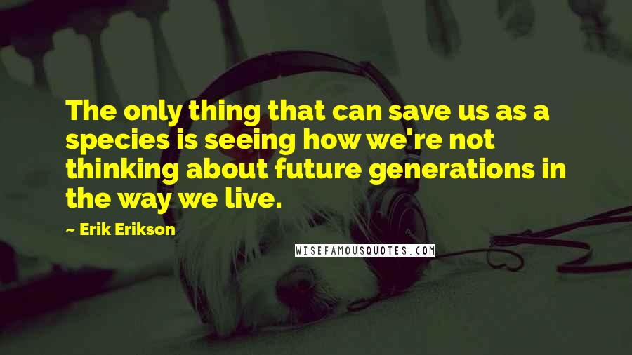 Erik Erikson Quotes: The only thing that can save us as a species is seeing how we're not thinking about future generations in the way we live.