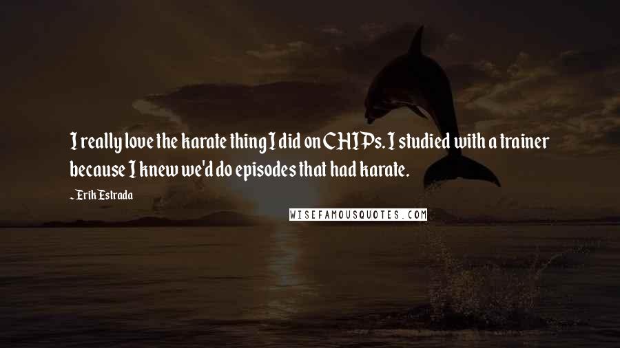 Erik Estrada Quotes: I really love the karate thing I did on CHIPs. I studied with a trainer because I knew we'd do episodes that had karate.