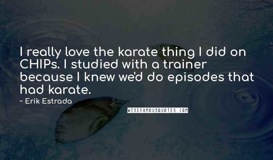 Erik Estrada Quotes: I really love the karate thing I did on CHIPs. I studied with a trainer because I knew we'd do episodes that had karate.