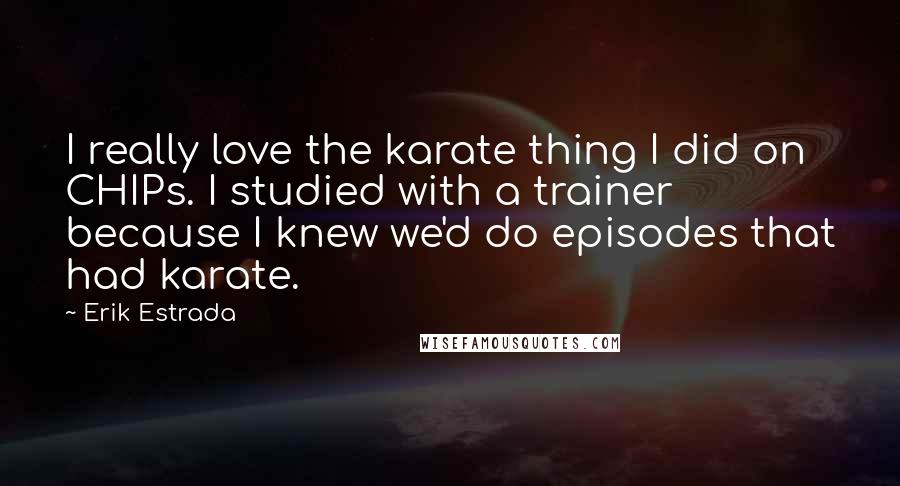 Erik Estrada Quotes: I really love the karate thing I did on CHIPs. I studied with a trainer because I knew we'd do episodes that had karate.