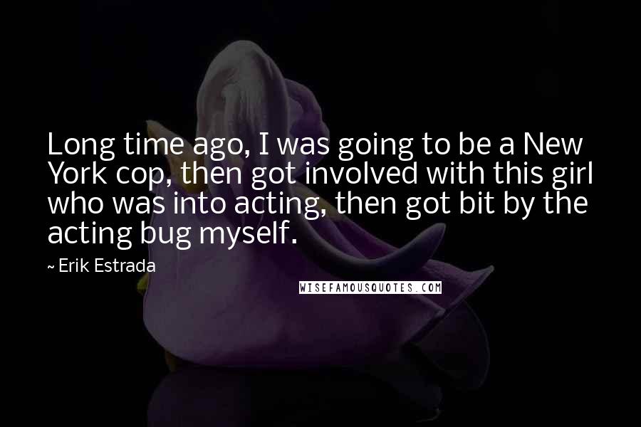 Erik Estrada Quotes: Long time ago, I was going to be a New York cop, then got involved with this girl who was into acting, then got bit by the acting bug myself.