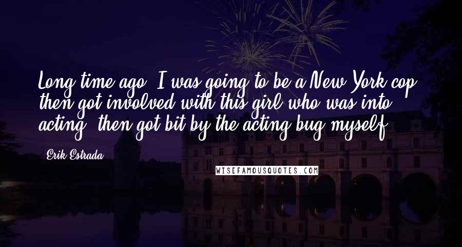 Erik Estrada Quotes: Long time ago, I was going to be a New York cop, then got involved with this girl who was into acting, then got bit by the acting bug myself.