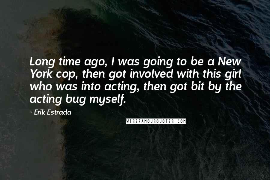 Erik Estrada Quotes: Long time ago, I was going to be a New York cop, then got involved with this girl who was into acting, then got bit by the acting bug myself.