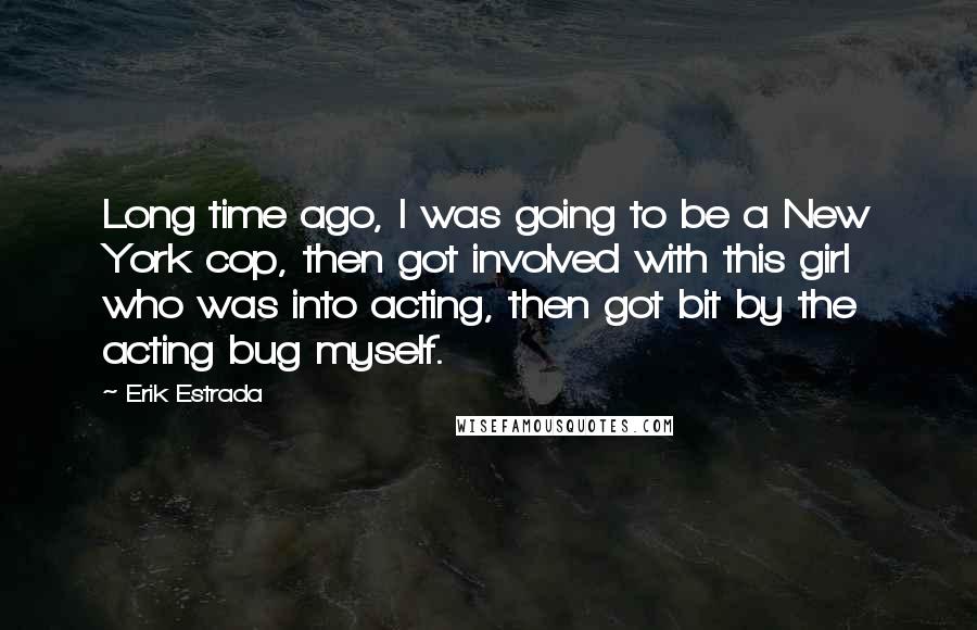 Erik Estrada Quotes: Long time ago, I was going to be a New York cop, then got involved with this girl who was into acting, then got bit by the acting bug myself.