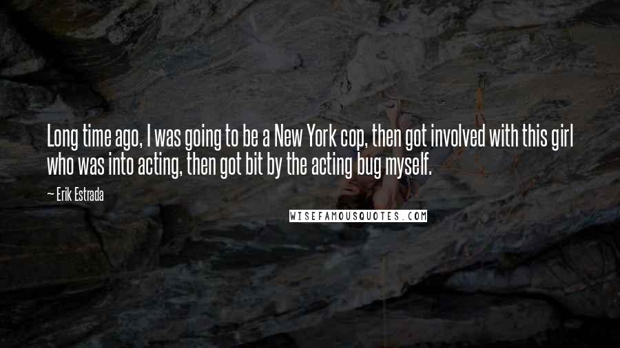 Erik Estrada Quotes: Long time ago, I was going to be a New York cop, then got involved with this girl who was into acting, then got bit by the acting bug myself.