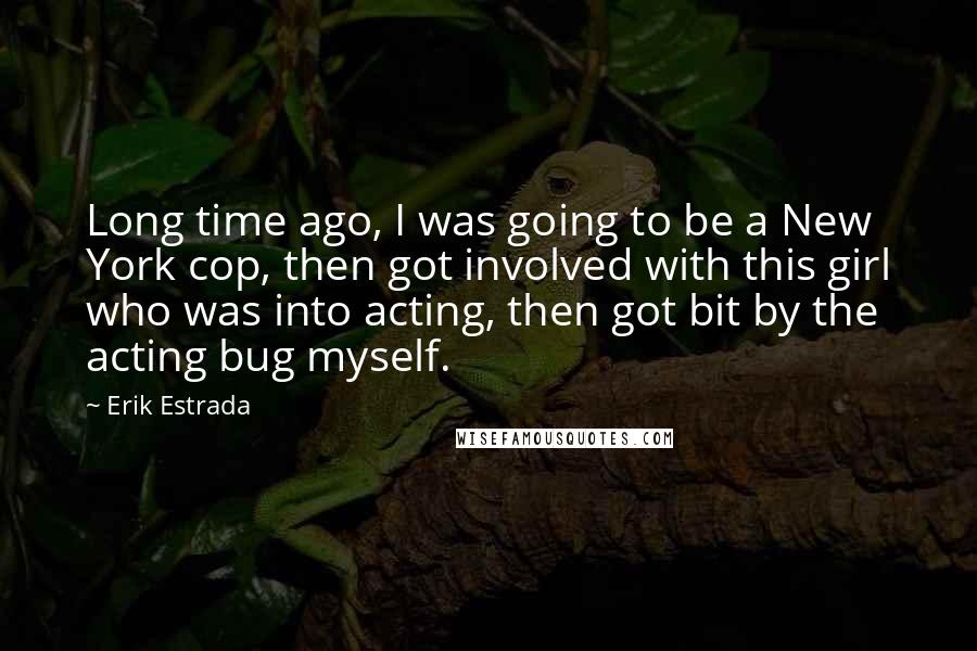 Erik Estrada Quotes: Long time ago, I was going to be a New York cop, then got involved with this girl who was into acting, then got bit by the acting bug myself.