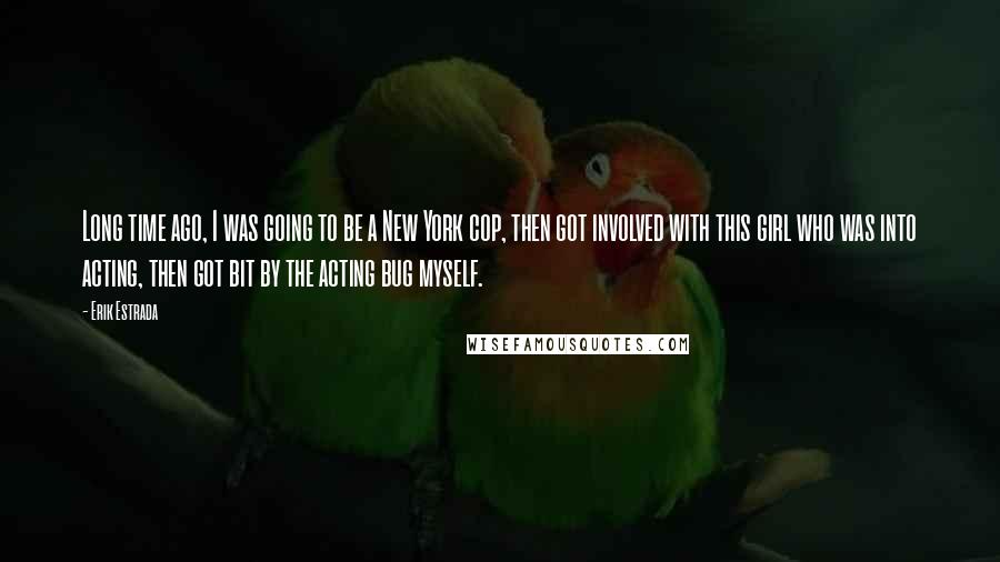 Erik Estrada Quotes: Long time ago, I was going to be a New York cop, then got involved with this girl who was into acting, then got bit by the acting bug myself.