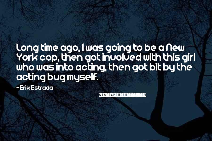 Erik Estrada Quotes: Long time ago, I was going to be a New York cop, then got involved with this girl who was into acting, then got bit by the acting bug myself.