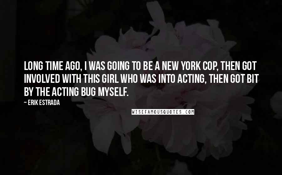 Erik Estrada Quotes: Long time ago, I was going to be a New York cop, then got involved with this girl who was into acting, then got bit by the acting bug myself.