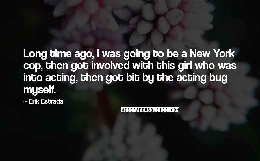 Erik Estrada Quotes: Long time ago, I was going to be a New York cop, then got involved with this girl who was into acting, then got bit by the acting bug myself.
