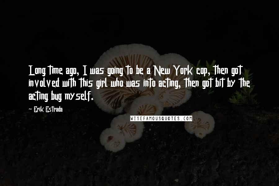 Erik Estrada Quotes: Long time ago, I was going to be a New York cop, then got involved with this girl who was into acting, then got bit by the acting bug myself.