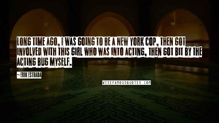 Erik Estrada Quotes: Long time ago, I was going to be a New York cop, then got involved with this girl who was into acting, then got bit by the acting bug myself.
