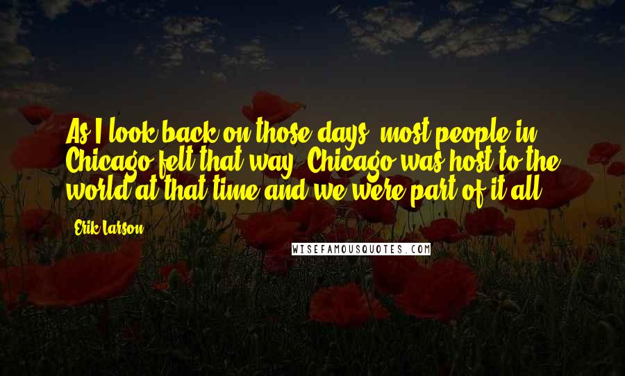 Erik Larson Quotes: As I look back on those days, most people in Chicago felt that way. Chicago was host to the world at that time and we were part of it all.