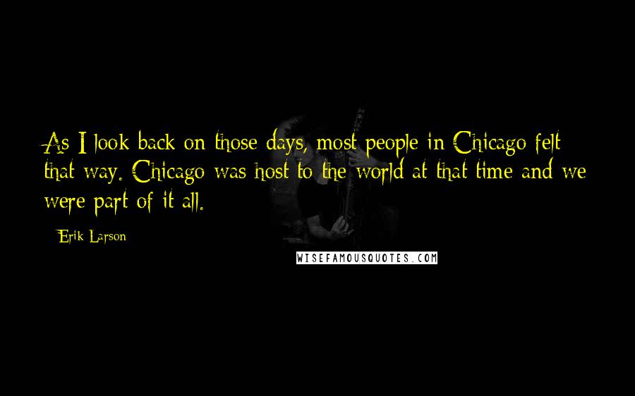 Erik Larson Quotes: As I look back on those days, most people in Chicago felt that way. Chicago was host to the world at that time and we were part of it all.