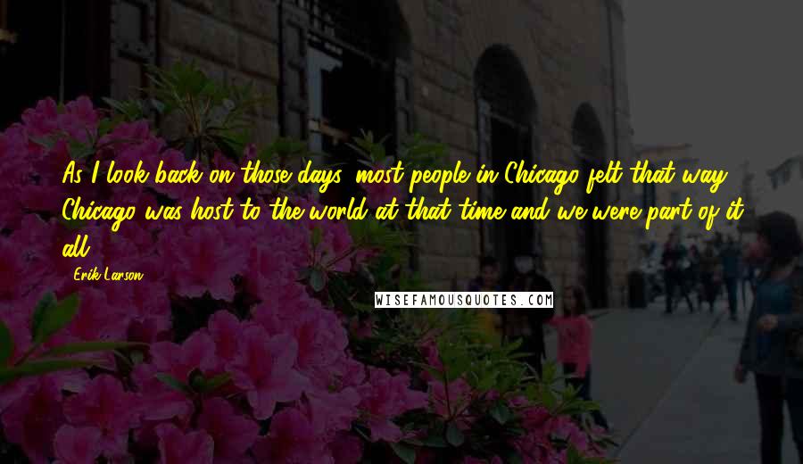 Erik Larson Quotes: As I look back on those days, most people in Chicago felt that way. Chicago was host to the world at that time and we were part of it all.