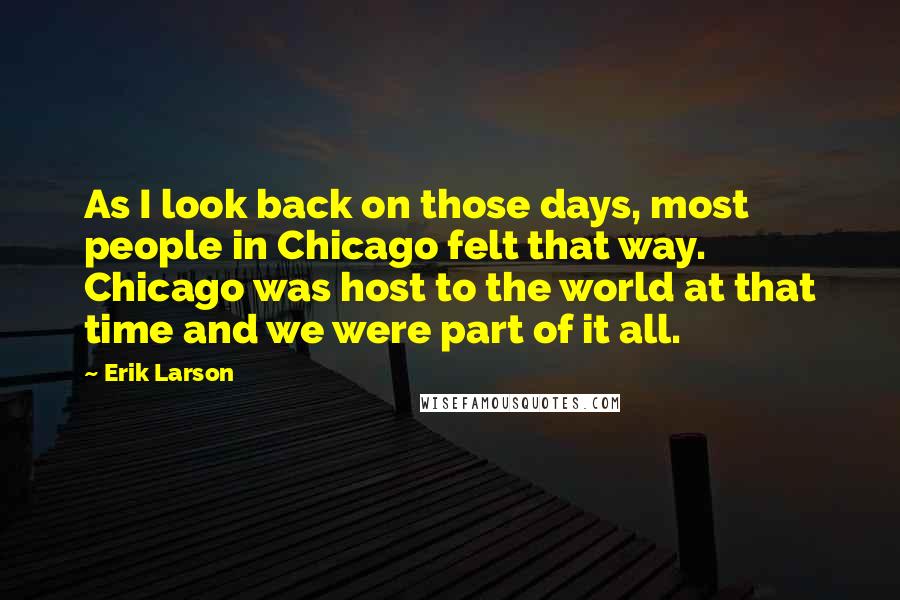 Erik Larson Quotes: As I look back on those days, most people in Chicago felt that way. Chicago was host to the world at that time and we were part of it all.