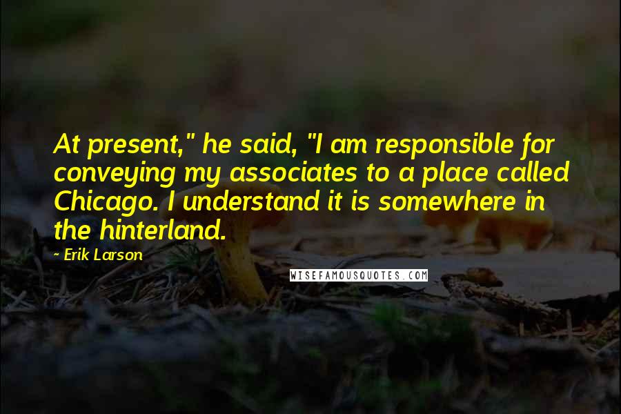 Erik Larson Quotes: At present," he said, "I am responsible for conveying my associates to a place called Chicago. I understand it is somewhere in the hinterland.