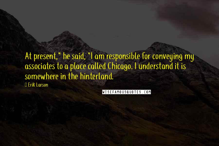 Erik Larson Quotes: At present," he said, "I am responsible for conveying my associates to a place called Chicago. I understand it is somewhere in the hinterland.