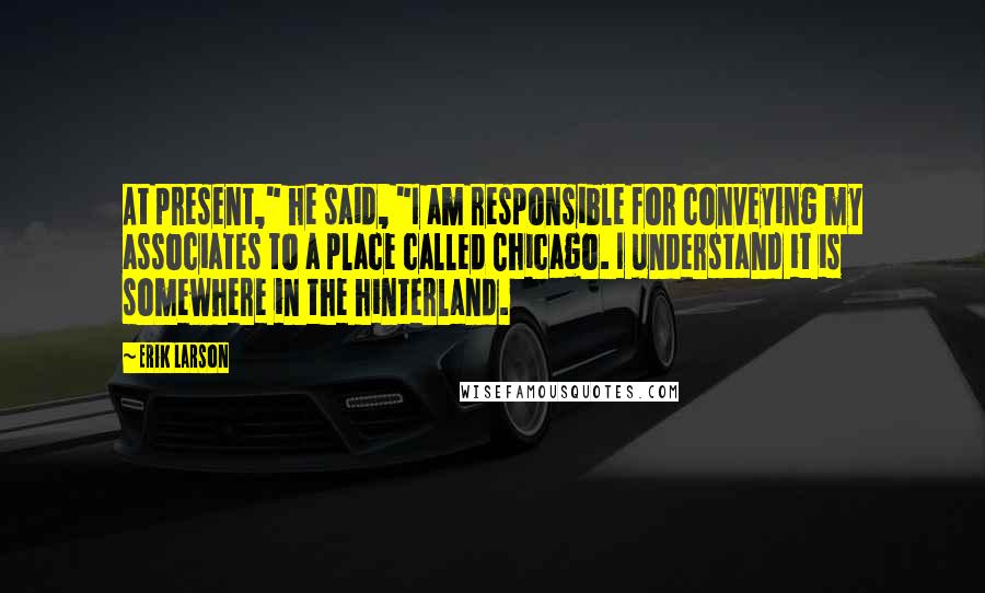 Erik Larson Quotes: At present," he said, "I am responsible for conveying my associates to a place called Chicago. I understand it is somewhere in the hinterland.
