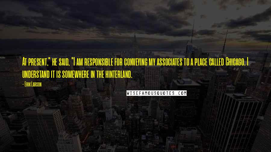 Erik Larson Quotes: At present," he said, "I am responsible for conveying my associates to a place called Chicago. I understand it is somewhere in the hinterland.