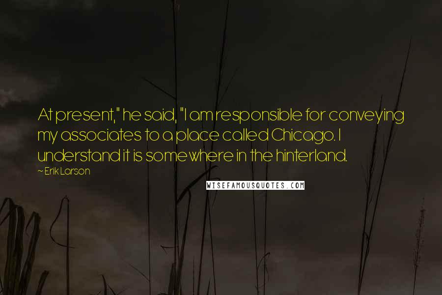 Erik Larson Quotes: At present," he said, "I am responsible for conveying my associates to a place called Chicago. I understand it is somewhere in the hinterland.