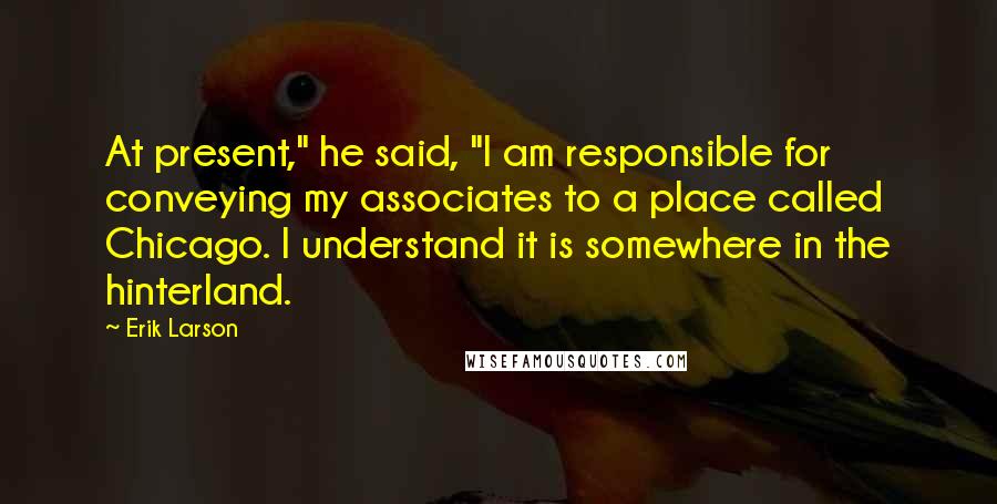 Erik Larson Quotes: At present," he said, "I am responsible for conveying my associates to a place called Chicago. I understand it is somewhere in the hinterland.