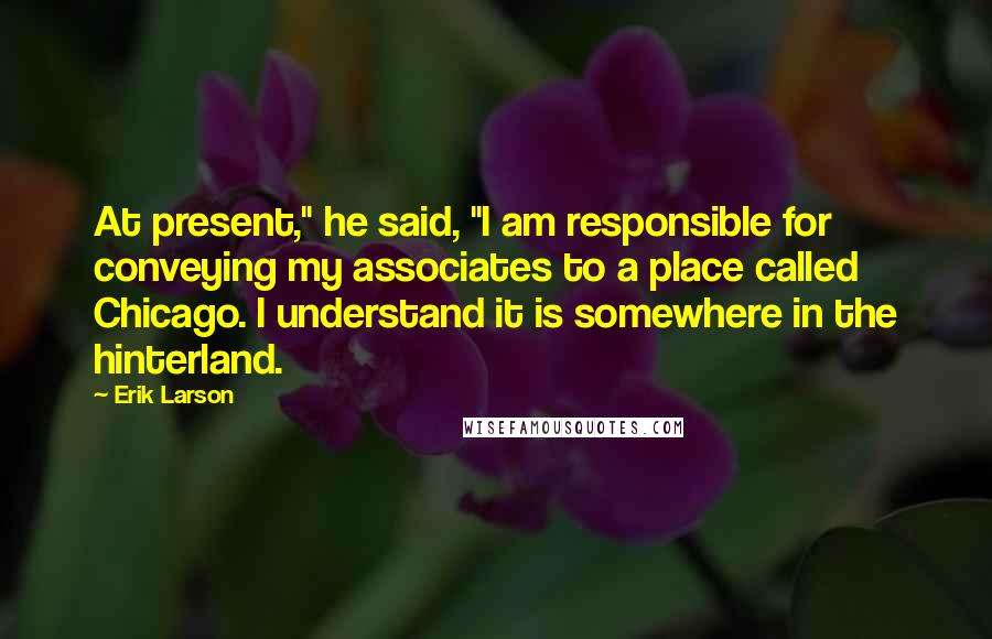 Erik Larson Quotes: At present," he said, "I am responsible for conveying my associates to a place called Chicago. I understand it is somewhere in the hinterland.