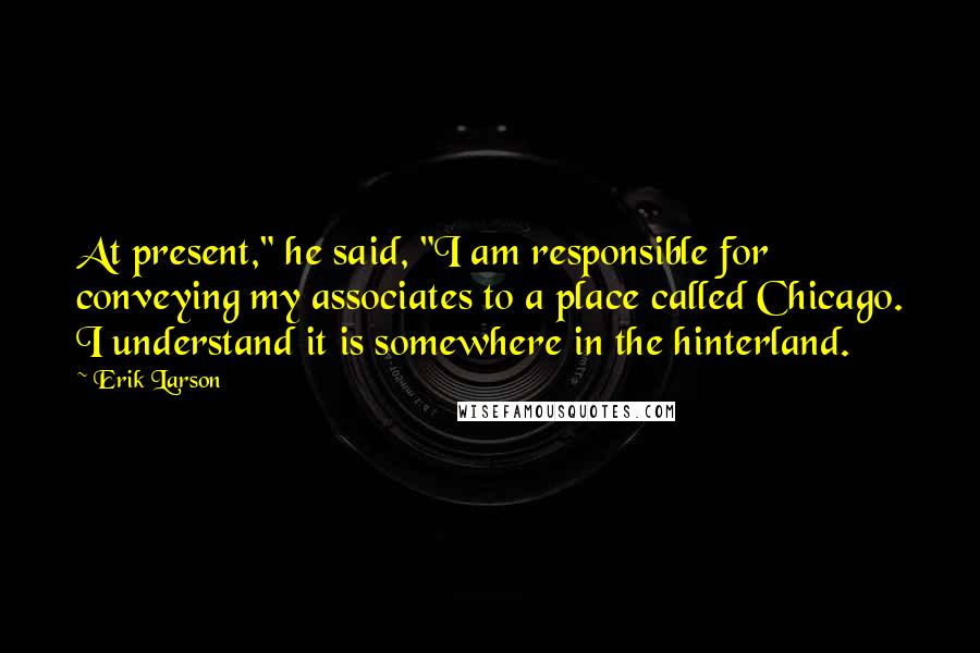 Erik Larson Quotes: At present," he said, "I am responsible for conveying my associates to a place called Chicago. I understand it is somewhere in the hinterland.