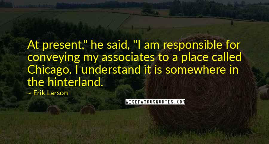 Erik Larson Quotes: At present," he said, "I am responsible for conveying my associates to a place called Chicago. I understand it is somewhere in the hinterland.