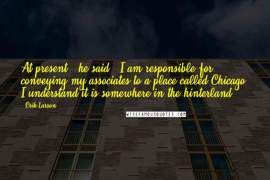 Erik Larson Quotes: At present," he said, "I am responsible for conveying my associates to a place called Chicago. I understand it is somewhere in the hinterland.