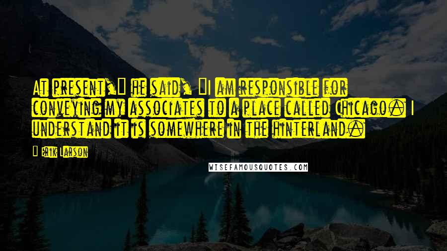 Erik Larson Quotes: At present," he said, "I am responsible for conveying my associates to a place called Chicago. I understand it is somewhere in the hinterland.