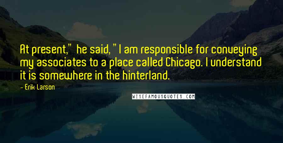 Erik Larson Quotes: At present," he said, "I am responsible for conveying my associates to a place called Chicago. I understand it is somewhere in the hinterland.