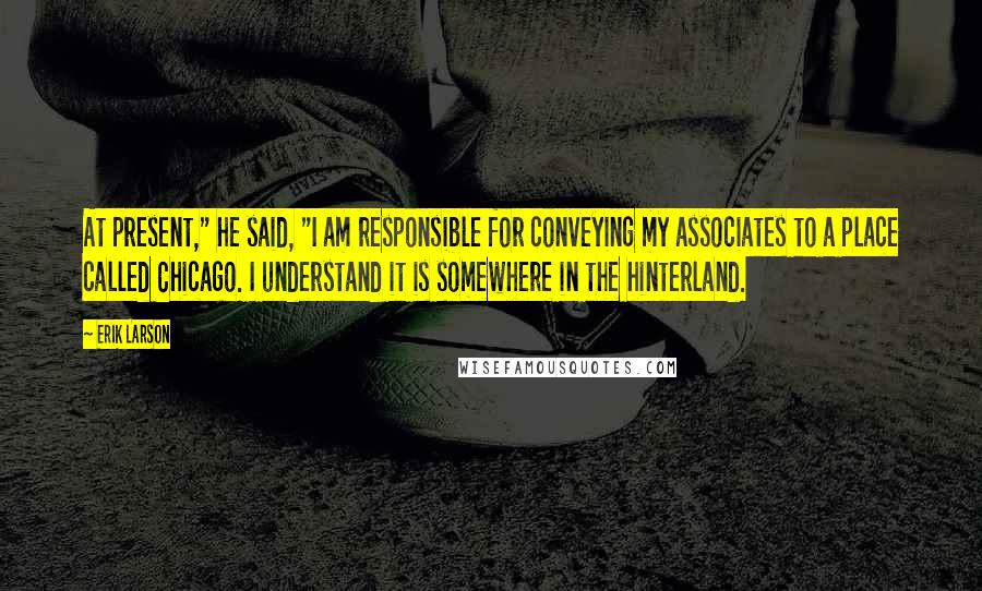 Erik Larson Quotes: At present," he said, "I am responsible for conveying my associates to a place called Chicago. I understand it is somewhere in the hinterland.