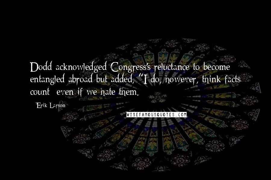 Erik Larson Quotes: Dodd acknowledged Congress's reluctance to become entangled abroad but added, "I do, however, think facts count; even if we hate them.