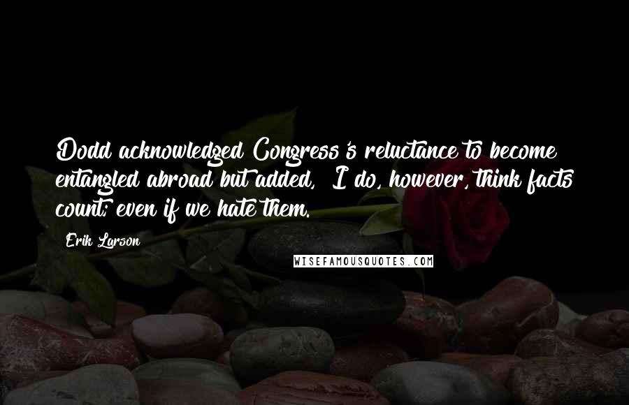 Erik Larson Quotes: Dodd acknowledged Congress's reluctance to become entangled abroad but added, "I do, however, think facts count; even if we hate them.