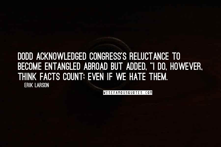 Erik Larson Quotes: Dodd acknowledged Congress's reluctance to become entangled abroad but added, "I do, however, think facts count; even if we hate them.