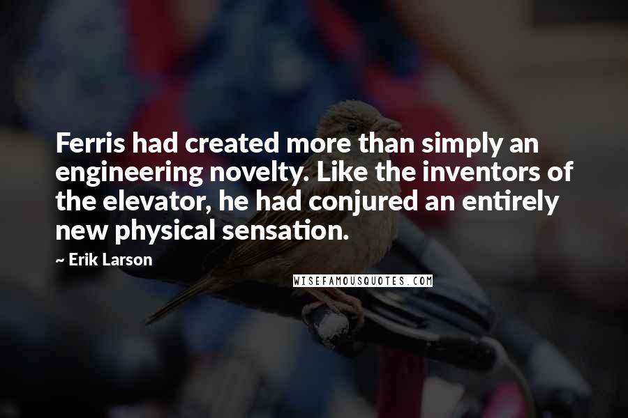 Erik Larson Quotes: Ferris had created more than simply an engineering novelty. Like the inventors of the elevator, he had conjured an entirely new physical sensation.