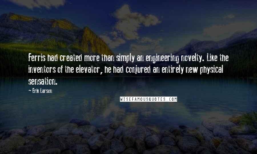 Erik Larson Quotes: Ferris had created more than simply an engineering novelty. Like the inventors of the elevator, he had conjured an entirely new physical sensation.