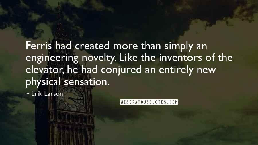 Erik Larson Quotes: Ferris had created more than simply an engineering novelty. Like the inventors of the elevator, he had conjured an entirely new physical sensation.