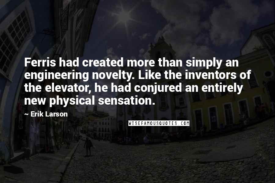 Erik Larson Quotes: Ferris had created more than simply an engineering novelty. Like the inventors of the elevator, he had conjured an entirely new physical sensation.