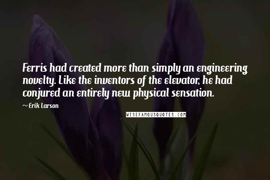 Erik Larson Quotes: Ferris had created more than simply an engineering novelty. Like the inventors of the elevator, he had conjured an entirely new physical sensation.