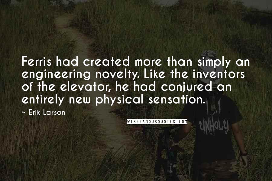 Erik Larson Quotes: Ferris had created more than simply an engineering novelty. Like the inventors of the elevator, he had conjured an entirely new physical sensation.