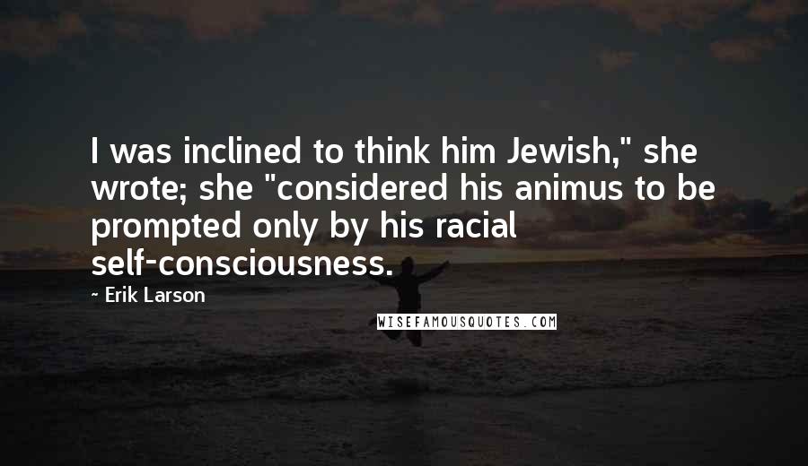 Erik Larson Quotes: I was inclined to think him Jewish," she wrote; she "considered his animus to be prompted only by his racial self-consciousness.