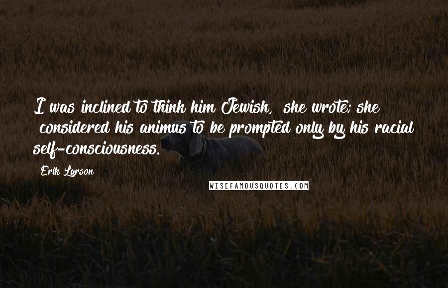 Erik Larson Quotes: I was inclined to think him Jewish," she wrote; she "considered his animus to be prompted only by his racial self-consciousness.