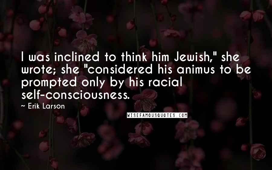 Erik Larson Quotes: I was inclined to think him Jewish," she wrote; she "considered his animus to be prompted only by his racial self-consciousness.