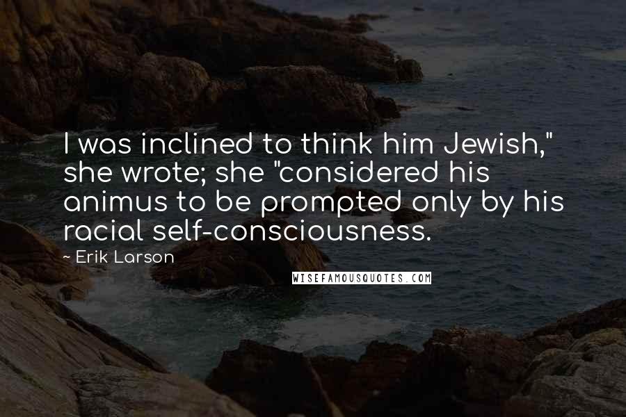 Erik Larson Quotes: I was inclined to think him Jewish," she wrote; she "considered his animus to be prompted only by his racial self-consciousness.