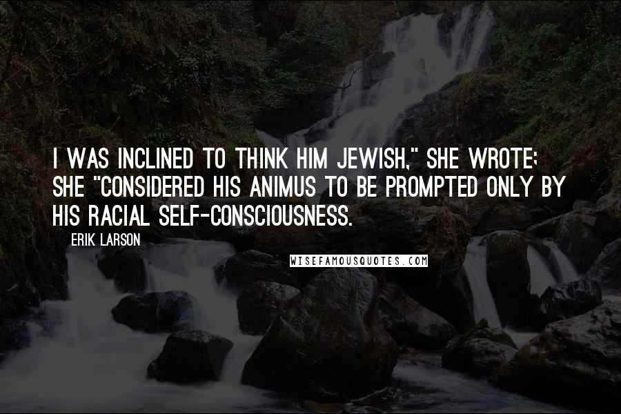 Erik Larson Quotes: I was inclined to think him Jewish," she wrote; she "considered his animus to be prompted only by his racial self-consciousness.