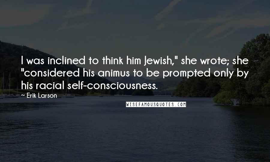 Erik Larson Quotes: I was inclined to think him Jewish," she wrote; she "considered his animus to be prompted only by his racial self-consciousness.
